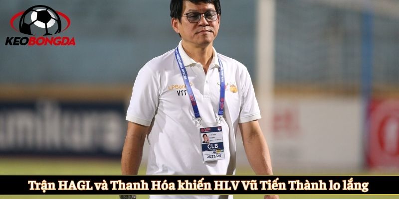 Trận HAGL và Thanh Hóa khiến HLV Vũ Tiến Thành lo lắng